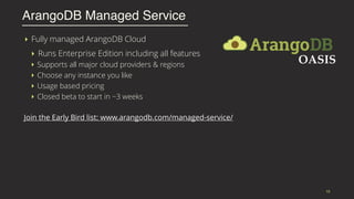 ‣ Fully managed ArangoDB Cloud
‣ Runs Enterprise Edition including all features
‣ Supports all major cloud providers & regions
‣ Choose any instance you like
‣ Usage based pricing
‣ Closed beta to start in ~3 weeks
Join the Early Bird list: www.arangodb.com/managed-service/
ArangoDB Managed Service
15
 