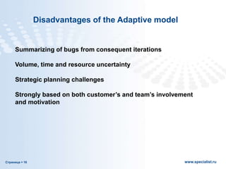 Страница  16 www.specialist.ru
Disadvantages of the Adaptive model
Summarizing of bugs from consequent iterations
Volume, time and resource uncertainty
Strategic planning challenges
Strongly based on both customer’s and team’s involvement
and motivation
 