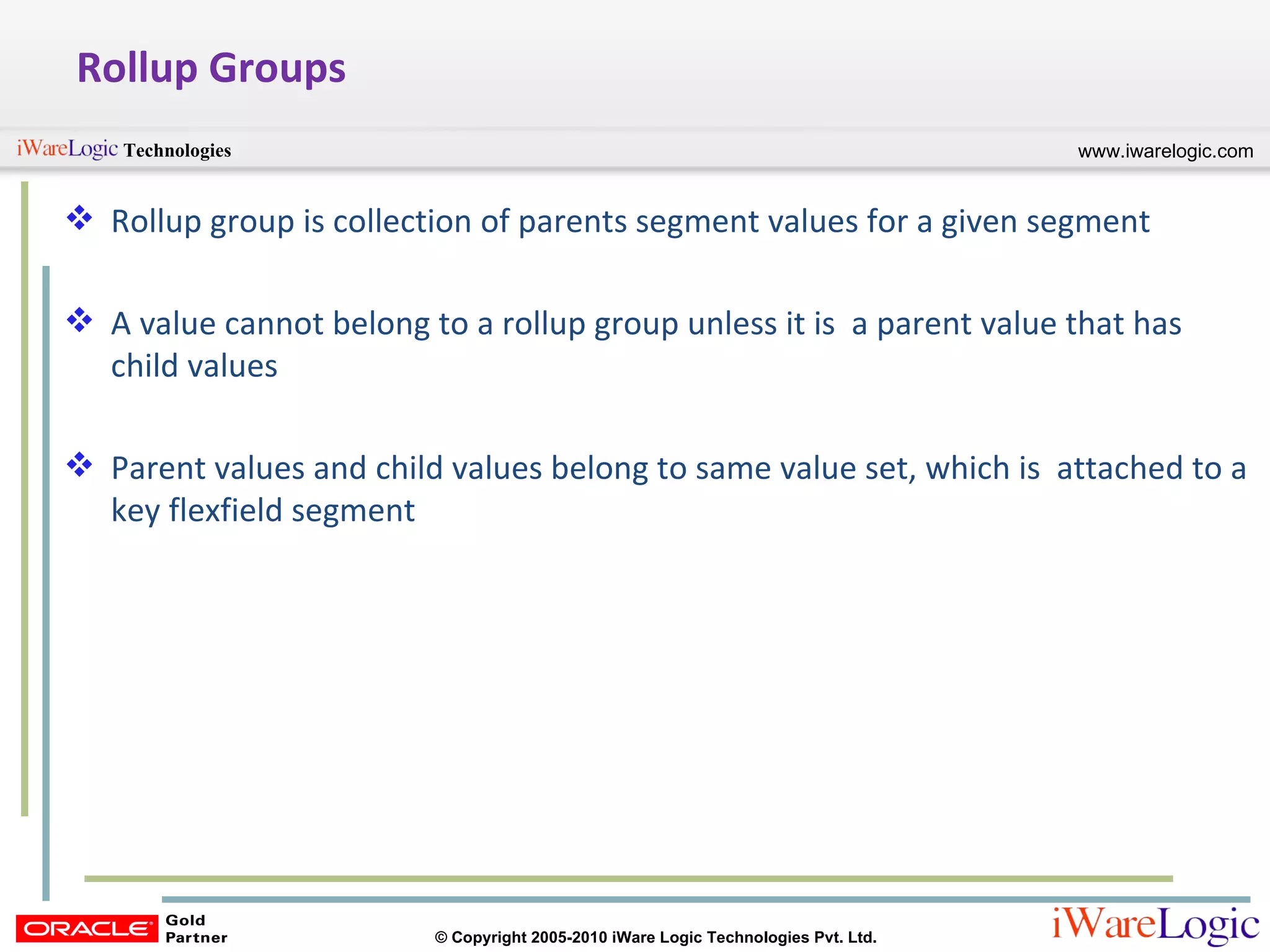 Rollup Groups Rollup group is collection of parents segment values for a given segment A value cannot belong to a rollup group unless it is  a parent value that has child values Parent values and child values belong to same value set, which is  attached to a key flexfield segment 