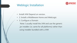 Weblogic Installation
• Install JVM Depend on version.
• 2. Install a Middleware Home and WebLogic
• 3. Configure a Domain
Note: I usually install the JVM and use the generic
.jar installer (i.e. same for all platforms) rather than
using installer bundled with a JVM
 