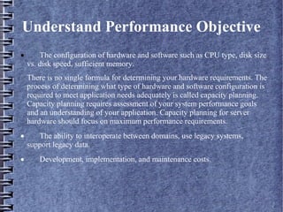 Understand Performance Objective
· The configuration of hardware and software such as CPU type, disk size
vs. disk speed, sufficient memory.
There is no single formula for determining your hardware requirements. The
process of determining what type of hardware and software configuration is
required to meet application needs adequately is called capacity planning.
Capacity planning requires assessment of your system performance goals
and an understanding of your application. Capacity planning for server
hardware should focus on maximum performance requirements.
· The ability to interoperate between domains, use legacy systems,
support legacy data.
· Development, implementation, and maintenance costs.
 