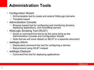 Administration Tools Configuration Wizard GUI/scriptable tool to create and extend WebLogic domains Template based Administration Console Browser-based tool for configuring and monitoring domains, deploying applications, and controlling servers WebLogic Scripting Tool (WLST) Script or command line tool to do the same thing as the Administration Console and Configuration Wizard Note that we will cover details on WLST in a separate document weblogic.Admin Deprecated command line tool for configuring a domain Recommend using WLST instead weblogic.Deployer Command line tool for deploying applications 