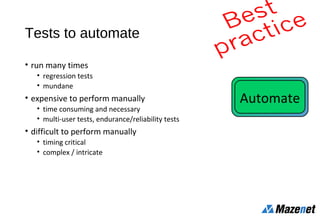 Tests to automate
• run many times
• regression tests
• mundane
• expensive to perform manually
• time consuming and necessary
• multi-user tests, endurance/reliability tests
• difficult to perform manually
• timing critical
• complex / intricate
Automate
 