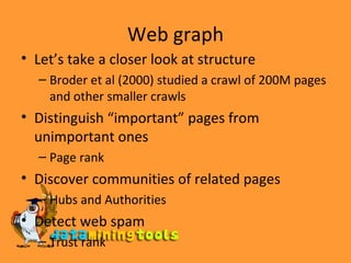 Web graph Let’s take a closer look at structure Broder et al (2000) studied a crawl of 200M pages and other smaller crawls Distinguish “important” pages from unimportant ones Page rank Discover communities of related pages  Hubs and Authorities Detect web spam Trust rank 
