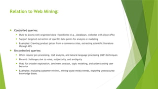 Relation to Web Mining:
 Controlled queries:
 Used to access well-organized data repositories (e.g., databases, websites with clean APIs)
 Support targeted extraction of specific data points for analysis or modeling
 Examples: Crawling product prices from e-commerce sites, extracting scientific literature
through APIs
 Uncontrolled queries:
 Often require pre-processing, text analysis, and natural language processing (NLP) techniques
 Present challenges due to noise, subjectivity, and ambiguity
 Used for broader exploration, sentiment analysis, topic modeling, and understanding user
behavior
 Examples: Analyzing customer reviews, mining social media trends, exploring unstructured
knowledge bases
 