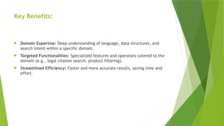 Key Benefits:
 Domain Expertise: Deep understanding of language, data structures, and
search intent within a specific domain.
 Targeted Functionalities: Specialized features and operators catered to the
domain (e.g., legal citation search, product filtering).
 Streamlined Efficiency: Faster and more accurate results, saving time and
effort.
 