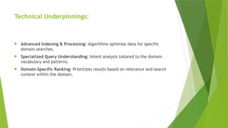 Technical Underpinnings:
 Advanced Indexing & Processing: Algorithms optimize data for specific
domain searches.
 Specialized Query Understanding: Intent analysis tailored to the domain
vocabulary and patterns.
 Domain-Specific Ranking: Prioritizes results based on relevance and search
context within the domain.
 