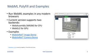 WebML Polyfill and Examples
• Run WebML examples in any modern
browsers
• Current version supports two
backends:
• WebAssembly (WASM) for CPU
• WebGL2 for GPU
• Examples
• MobileNet* Image Demo
• MobileNet* Camera Demo
3/25/2018 Intel Corporation 5
* MobileNet 1.0 224 trained by ImageNet in TensorFlow-Lite format
 