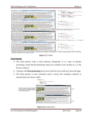 Web Technology and It’s Application Module_2
Ass. Prof Deepika A B, DBIT,Bangalore 2021-2022 Page 24
Figure 2.7: Z-index
Fixed Position
 The fixed position value is used relatively infrequently. It is a type of absolute
positioning, except that the positioning values are in relation to the viewport (i.e., to the
browser window).
 Elements with fixed positioning do not move when the user scrolls up or down the page.
 The fixed position is most commonly used to ensure that navigation elements or
advertisements are always visible.
Figure 2.8: Fixed position
 