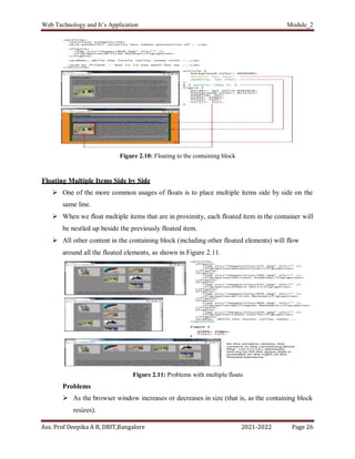 Web Technology and It’s Application Module_2
Ass. Prof Deepika A B, DBIT,Bangalore 2021-2022 Page 26
Figure 2.10: Floating to the containing block
Floating Multiple Items Side by Side
 One of the more common usages of floats is to place multiple items side by side on the
same line.
 When we float multiple items that are in proximity, each floated item in the container will
be nestled up beside the previously floated item.
 All other content in the containing block (including other floated elements) will flow
around all the floated elements, as shown in Figure 2.11.
Figure 2.11: Problems with multiple floats
Problems
 As the browser window increases or decreases in size (that is, as the containing block
resizes).
 