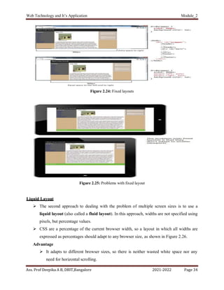 Web Technology and It’s Application Module_2
Ass. Prof Deepika A B, DBIT,Bangalore 2021-2022 Page 34
Figure 2.24: Fixed layouts
Figure 2.25: Problems with fixed layout
Liquid Layout
 The second approach to dealing with the problem of multiple screen sizes is to use a
liquid layout (also called a fluid layout). In this approach, widths are not specified using
pixels, but percentage values.
 CSS are a percentage of the current browser width, so a layout in which all widths are
expressed as percentages should adapt to any browser size, as shown in Figure 2.26.
Advantage
 It adapts to different browser sizes, so there is neither wasted white space nor any
need for horizontal scrolling.
 