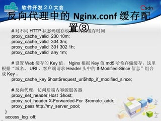 反向代理中的 Nginx.conf 缓存配置③ # 对不同 HTTP 状态码缓存设置不同的缓存时间 proxy_cache_valid  200 10m; proxy_cache_valid  304 3m; proxy_cache_valid  301 302 1h; proxy_cache_valid  any 1m; # 设置 Web 缓存的 Key 值， Nginx 根据 Key 值 md5 哈希存储缓存，这里根据“域名、 URI 、客户端请求 Header 头中的 If-Modified-Since 信息”组合成 Key 。 proxy_cache_key $host$request_uri$http_if_modified_since; # 反向代理，访问后端内容源服务器 proxy_set_header Host  $host; proxy_set_header X-Forwarded-For  $remote_addr; proxy_pass http://my_server_pool; } access_log  off; } 