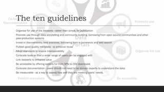 The ten guidelines
Organise for use of the datasets - rather than simply for publication
Promote use through data storytelling and community building, borrowing from open-source communities and other
peer-production systems
Invest in discoverability best practices, borrowing from e-commerce and web search
Publish good quality metadata - to enhance reuse
Adopt standards to ensure interoperability
Co-locate tools so that a wider range of users can be engaged with
Link datasets to enhance value
Be accessible by offering options for from APIs to CSV downloads
Co-locate documentation - users should not need to be domain experts to understand the data;
Be measurable - as a way to assess how well they are meeting users’ needs.
 