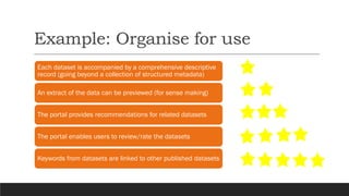 Example: Organise for use
Each dataset is accompanied by a comprehensive descriptive
record (going beyond a collection of structured metadata)
An extract of the data can be previewed (for sense making)
The portal provides recommendations for related datasets
The portal enables users to review/rate the datasets
Keywords from datasets are linked to other published datasets
 