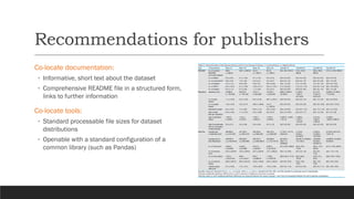 Recommendations for publishers
Co-locate documentation:
◦ Informative, short text about the dataset
◦ Comprehensive README file in a structured form,
links to further information
Co-locate tools:
◦ Standard processable file sizes for dataset
distributions
◦ Openable with a standard configuration of a
common library (such as Pandas)
 