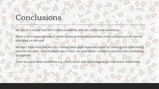 Conclusions
We are at a crucial moment in data availability and use, online and elsewhere
There is an increasing body of evidence about what people’s data needs and about how data is
published on the web
We don’t have links and we don’t always have great business cases for creating and maintaining
them on the open, decentralised web. In fact, we need better models to resource data publishing
all together
There are other data modalities e.g. charts which web technologies can help share responsibly
 