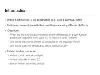 Introduction
‣ Online & offline lives ➭ co-constructing (e.g. Beer & Burrows, 2007)
‣ Politicians communicate with their constituencies using different platforms
‣ Questions:

- What are the structural similarities and/or differences in South Korean
politicians‘ networks from Web 1.0 to Web 2.0 (and Twitter)?
- Are online structures similar to structures in the physical world?
- Are online patterns affected by offline relationships?
‣ Related studies conducted:
- online social network analysis
- online networks in Web 2.0
- role of Twitter on online politics

 