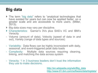 Big data
 The term ―big data‖ refers to ―analytical technologies that
have existed for years but can now be applied faster, on a
greater scale and are accessible to more users. (Miller,
2013).
 Big data sizes may vary per discipline.
 Characteristics: Garner‘s 3Vs plus SAS‘s VC and IBM‘s
Veracity
- Volume (amount of data), Velocity (speed of data in and
out), Variety (range of data types and sources)
- Variability: Data flows can be highly inconsistent with daily,
seasonal, and event-triggered peak data loads
- Complexity: Multiple data sources requiring cleaning,
linking, and matching the data across system
- Veracity: 1 in 3 business leaders don‘t trust the information
they use to make decisions.
http://en.wikipedia.org/wiki/Big_data
http://www-01.ibm.com/software/data/bigdata/

 