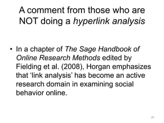A comment from those who are
NOT doing a hyperlink analysis
• In a chapter of The Sage Handbook of
Online Research Methods edited by
Fielding et al. (2008), Horgan emphasizes
that ‗link analysis‘ has become an active
research domain in examining social
behavior online.

25

 
