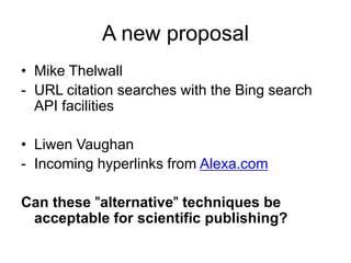 A new proposal
• Mike Thelwall
- URL citation searches with the Bing search
API facilities
• Liwen Vaughan
- Incoming hyperlinks from Alexa.com
Can these "alternative" techniques be
acceptable for scientific publishing?

 