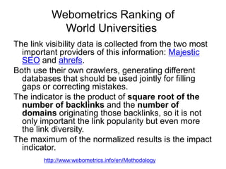 Webometrics Ranking of
World Universities
The link visibility data is collected from the two most
important providers of this information: Majestic
SEO and ahrefs.
Both use their own crawlers, generating different
databases that should be used jointly for filling
gaps or correcting mistakes.
The indicator is the product of square root of the
number of backlinks and the number of
domains originating those backlinks, so it is not
only important the link popularity but even more
the link diversity.
The maximum of the normalized results is the impact
indicator.
http://www.webometrics.info/en/Methodology

 