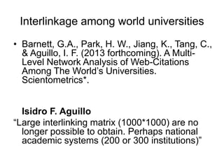 Interlinkage among world universities
• Barnett, G.A., Park, H. W., Jiang, K., Tang, C.,
& Aguillo, I. F. (2013 forthcoming). A MultiLevel Network Analysis of Web-Citations
Among The World‘s Universities.
Scientometrics*.
Isidro F. Aguillo
―Large interlinking matrix (1000*1000) are no
longer possible to obtain. Perhaps national
academic systems (200 or 300 institutions)‖

 