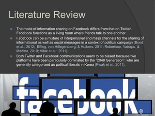 Literature Review





The mode of information sharing on Facebook differs from that on Twitter.
Facebook functions as a living room where friends talk to one another.
Facebook can be a mixture of interpersonal and mass channels for the sharing of
informational as well as social messages in a context of political campaign (Bond
et al., 2012; Effing, van Hillegersberg, & Huibers, 2011; Robertson, Vatrapu, &
Medina, 2010; Vitak et al., 2011).
Both Twitter and Facebook communications seem to be biased because two
platforms have been particularly dominated by the ―2040 Generation‖, who are
generally categorized as political liberals in Korea (Kwak et al., 2011).

 