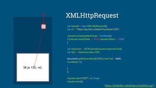 5€ je 135,- kč.
var request = new XMLHttpRequest();
var url = "https://api.fixer.io/latest?symbols=CZK";
request.onreadystatechange = function() {
if (request.readyState == 4 && request.status == 200)
{
var response = JSON.parse(request.responseText);
var rate = response.rates.CZK;
document.getElementById('CZK').innerText = Math.
round(rate*5);
}
};
request.open("GET", url, true);
request.send();
XMLHttpRequest
https://jsfiddle.net/phejny/0y6dbyug/1
 
