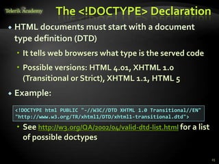 The <!DOCTYPE> Declaration
 HTML documents must start with a document
type definition (DTD)
 It tells web browsers what type is the served code
 Possible versions: HTML 4.01, XHTML 1.0
(Transitional or Strict), XHTML 1.1, HTML 5
 Example:
 See http://w3.org/QA/2002/04/valid-dtd-list.html for a list
of possible doctypes
25
<!DOCTYPE html PUBLIC "-//W3C//DTD XHTML 1.0 Transitional//EN"
"http://www.w3.org/TR/xhtml1/DTD/xhtml1-transitional.dtd">
 