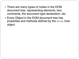  There are many types of nodes in the DOM
document tree, representing elements, text,
comments, the document type declaration, etc.
 Every Object in the DOM document tree has
properties and methods defined by the Node host
object
 