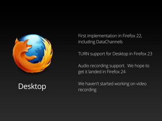 First implementation in Firefox 22,
including DataChannels
TURN support for Desktop in Firefox 23
Audio recording support. We hope to
get it landed in Firefox 24
We haven't started working on video
recording
Desktop
 