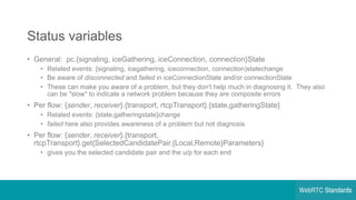 Status  variables
• General:    pc.{signaling,  iceGathering,  iceConnection,  connection}State
• Related  events:  {signaling,  icegathering,  iceconnection,  connection)statechange
• Be  aware  of  disconnected and  failed in  iceConnectionState and/or  connectionState
• These  can  make  you  aware  of  a  problem,  but  they  don't  help  much  in  diagnosing  it.    They  also  
can  be  "slow"  to  indicate  a  network  problem  because  they  are  composite  errors
• Per flow:  {sender,  receiver}.{transport,  rtcpTransport}.{state,gatheringState}
• Related  events:  {state,gatheringstate}change
• failed here  also  provides  awareness  of  a  problem  but  not  diagnosis
• Per  flow:  {sender,  receiver}.{transport,  
rtcpTransport}.get{SelectedCandidatePair,{Local,Remote}Parameters}
• gives  you  the  selected  candidate  pair  and  the  u/p  for  each  end
 