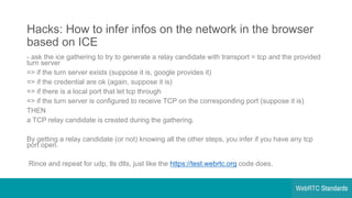 Hacks:  How  to  infer  infos on  the  network  in  the  browser  
based  on  ICE
-­ ask  the  ice  gathering  to  try  to  generate  a  relay  candidate  with  transport  =  tcp and  the  provided  
turn  server
=>  if  the  turn  server  exists  (suppose  it  is,  google provides  it)
=>  if  the  credential  are  ok  (again,  suppose  it  is)
=>  if  there  is  a  local  port  that  let  tcp through
=>  if  the  turn  server  is  configured  to  receive  TCP  on  the  corresponding  port  (suppose  it  is)
THEN
a  TCP  relay  candidate  is  created  during  the  gathering.
By  getting  a  relay  candidate  (or  not)  knowing  all  the  other  steps,  you  infer  if  you  have  any  tcp
port  open.
Rince and  repeat  for  udp,  tls dtls,  just  like  the  https://test.webrtc.org code  does.
 
