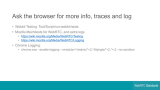 Ask  the  browser  for  more  info,  traces  and  log
• Webkit Testing:  Tool/Script/run-­webkit-­tests
• Mozilla  Mochitests for  WebRTC,  and  extra  logs
• https://wiki.mozilla.org/Media/WebRTC/Testing
• https://wiki.mozilla.org/Media/WebRTC/Logging
• Chrome  Logging:
• chrome.exe -­-­enable-­logging  -­-­vmodule=*/webrtc/*=2,*/libjingle/*=2,*=-­2  -­-­no-­sandbox
 