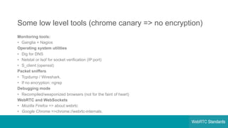 Some  low  level  tools  (chrome  canary  =>  no  encryption)
Monitoring  tools:
• Ganglia  +  Nagios
Operating  system  utilities
• Dig  for  DNS
• Netstat or  lsof for  socket  verification  (IP:port)
• S_client (openssl)
Packet  sniffers
• Tcpdump /  Wireshark.
• If  no  encryption:  ngrep
Debugging  mode
• Recompiled/weaponized browsers  (not  for  the  faint  of  heart)
WebRTC  and  WebSockets
• Mozilla  Firefox =>  about:webrtc
• Google  Chrome =>chrome://webrtc-­internals.
 