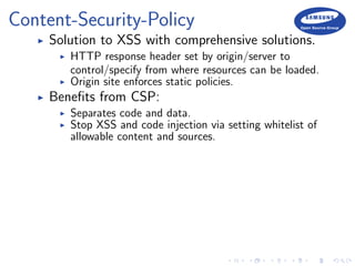 Content-Security-Policy
Solution to XSS with comprehensive solutions.
HTTP response header set by origin/server to
control/specify from where resources can be loaded.
Origin site enforces static policies.
Beneﬁts from CSP:
Separates code and data.
Stop XSS and code injection via setting whitelist of
allowable content and sources.
 