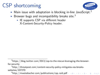 CSP shortcoming
Main issue with adaptation is blocking in-line JavaScript.2
Browser bugs and incompatibility breaks site.3
IE supports CSP via diﬀerent header
X-Content-Security-Policy header.
2
https://blog.twitter.com/2013/csp-to-the-rescue-leveraging-the-browser-
for-security
3
http://threatpost.com/content-security-policy-mitigates-xss-breaks-
websites/107270
4
http://mweissbacher.com/publications/csp raid.pdf
 
