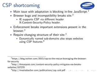 CSP shortcoming
Main issue with adaptation is blocking in-line JavaScript.2
Browser bugs and incompatibility breaks site.3
IE supports CSP via diﬀerent header
X-Content-Security-Policy header.
Enforcement breaks important extensions present in the
browser.3
Require changing structure of their site.3
Dynamically named sub-domains also stops websites
using CSP features.4
2
https://blog.twitter.com/2013/csp-to-the-rescue-leveraging-the-browser-
for-security
3
http://threatpost.com/content-security-policy-mitigates-xss-breaks-
websites/107270
4
http://mweissbacher.com/publications/csp raid.pdf
 