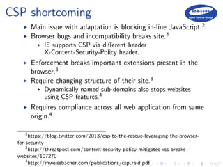 CSP shortcoming
Main issue with adaptation is blocking in-line JavaScript.2
Browser bugs and incompatibility breaks site.3
IE supports CSP via diﬀerent header
X-Content-Security-Policy header.
Enforcement breaks important extensions present in the
browser.3
Require changing structure of their site.3
Dynamically named sub-domains also stops websites
using CSP features.4
Requires compliance across all web application from same
origin.4
2
https://blog.twitter.com/2013/csp-to-the-rescue-leveraging-the-browser-
for-security
3
http://threatpost.com/content-security-policy-mitigates-xss-breaks-
websites/107270
4
http://mweissbacher.com/publications/csp raid.pdf
 