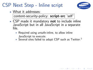 CSP Next Step - Inline script
What it addresses:
content-security-policy: script-src ’self’
CSP made it mandatory not to include inline
JavaScript but in all JavaScript in a separate
ﬁle.
Required using unsafe-inline, to allow inline
JavaScript to execute.
Several sites failed to adapt CSP such as Twitter.2
 