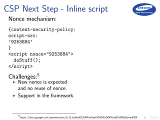 CSP Next Step - Inline script
Nonce mechanism:
{content-security-policy:
script-src:
’9253884’
}
<script nonce="9253884">
doStuff();
</script>
Challenges:5
New nonce is expected
and no reuse of nonce.
Support in the framework.
5
https://docs.google.com/presentation/d/12JxuNy92C6ARrlsGaykXW5PcD0PKmU1VBNtXyxaePZ4
 