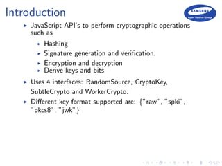 Introduction
JavaScript API’s to perform cryptographic operations
such as
Hashing
Signature generation and veriﬁcation.
Encryption and decryption
Derive keys and bits
Uses 4 interfaces: RandomSource, CryptoKey,
SubtleCrypto and WorkerCrypto.
Diﬀerent key format supported are: {”raw”, ”spki”,
”pkcs8”, ”jwk”}
 