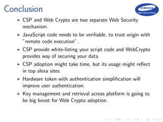 Conclusion
CSP and Web Crypto are two separate Web Security
mechanism.
JavaScript code needs to be veriﬁable, to trust origin with
”remote code execution”.
CSP provide white-listing your script code and WebCrypto
provides way of securing your data.
CSP adoption might take time, but its usage might reﬂect
in top alexa sites.
Hardware token with authentication simpliﬁcation will
improve user authentication.
Key management and retrieval across platform is going to
be big boost for Web Crypto adoption.
 