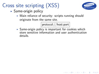 Cross site scripting (XSS)
Same-origin policy
Main reliance of security: scripts running should
originate from the same site.
protocol://host:port
Same-origin policy is important for cookies which
store sensitive information and user authentication
details.
 