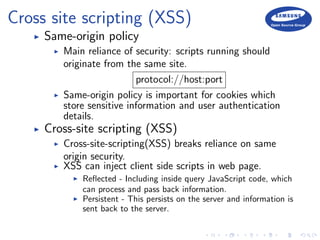 Cross site scripting (XSS)
Same-origin policy
Main reliance of security: scripts running should
originate from the same site.
protocol://host:port
Same-origin policy is important for cookies which
store sensitive information and user authentication
details.
Cross-site scripting (XSS)
Cross-site-scripting(XSS) breaks reliance on same
origin security.
XSS can inject client side scripts in web page.
Reﬂected - Including inside query JavaScript code, which
can process and pass back information.
Persistent - This persists on the server and information is
sent back to the server.
 