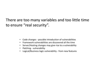 There are too many variables and too little time
to ensure “real security”.
• Code changes - possible introduction of vulnerabilities
• Framework vulnerabilities are discovered all the time
• Server/Hosting changes may give rise to a vulnerability
• Patching - vulnerability
• Logical/Business logic vulnerability - from new features
 