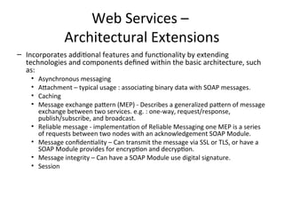 Web Services –
Architectural Extensions
– Incorporates additional features and functionality by extending
technologies and components defined within the basic architecture, such
as:
• Asynchronous messaging
• Attachment – typical usage : associating binary data with SOAP messages.
• Caching
• Message exchange pattern (MEP) - Describes a generalized pattern of message
exchange between two services. e.g. : one-way, request/response,
publish/subscribe, and broadcast.
• Reliable message - implementation of Reliable Messaging one MEP is a series
of requests between two nodes with an acknowledgement SOAP Module.
• Message confidentiality – Can transmit the message via SSL or TLS, or have a
SOAP Module provides for encryption and decryption.
• Message integrity – Can have a SOAP Module use digital signature.
• Session
 