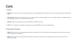Cont.
7. Security
• SSL/TLS: It is necessary to note that web services can employ SSL/TLS to provide secure communication over the World Wide
Web.
• WS-Security: With the current services, we can achieve WS-Security standards such as message integrity, confidentiality and
authentication with the use of SOAP-based services.
• OAuth: OAuth can be used for secure authorization in RESTful services.
• JWT: This is utilized in trustworthy messaging concerning RESTful services and identification.
8. Standardized Messaging
• SOAP: SOAP now has a messaging protocol that is articulated in XML which helps in preserving the structure and manner in
which messages are handled.
• REST: REST employs conventional HTTP methods and status assertion, which contributes towards the reduction of the
interaction model.
 