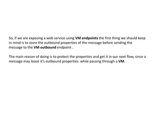 So, if we are exposing a web service using VM endpoints the first thing we should keep
in mind is to store the outbound properties of the message before sending the
message to the VM outbound endpoint .
The main reason of doing is to protect the properties and get it in our next flow, since a
message may loose it’s outbound properties while passing through a VM.
 