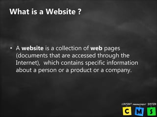 What is a Website ?
• A website is a collection of web pages
(documents that are accessed through the
Internet), which contains specific information
about a person or a product or a company.
 